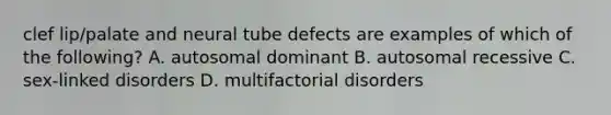 clef lip/palate and neural tube defects are examples of which of the following? A. autosomal dominant B. autosomal recessive C. sex-linked disorders D. multifactorial disorders