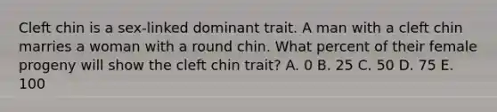 Cleft chin is a sex-linked dominant trait. A man with a cleft chin marries a woman with a round chin. What percent of their female progeny will show the cleft chin trait? A. 0 B. 25 C. 50 D. 75 E. 100