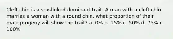 Cleft chin is a sex-linked dominant trait. A man with a cleft chin marries a woman with a round chin. what proportion of their male progeny will show the trait? a. 0% b. 25% c. 50% d. 75% e. 100%