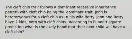 The cleft chin trait follows a dominant recessive inheritance pattern with cleft chin being the dominant trait. John is heterozygous for a cleft chin as in his wife Betty. John and Betty have 2 kids, both with cleft chins. According to Punnett square prediction what is the likely hood that their next child will have a cleft chin?