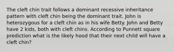 The cleft chin trait follows a dominant recessive inheritance pattern with cleft chin being the dominant trait. John is heterozygous for a cleft chin as in his wife Betty. John and Betty have 2 kids, both with cleft chins. According to Punnett square prediction what is the likely hood that their next child will have a cleft chin?