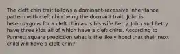 The cleft chin trait follows a dominant-recessive inheritance pattern with cleft chin being the dormant trait. John is heterozygous for a cleft chin as is his wife Betty. John and Betty have three kids all of which have a cleft chins. According to Punnett square prediction what is the likely hood that their next child will have a cleft chin?