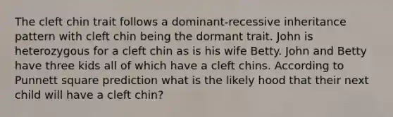 The cleft chin trait follows a dominant-recessive inheritance pattern with cleft chin being the dormant trait. John is heterozygous for a cleft chin as is his wife Betty. John and Betty have three kids all of which have a cleft chins. According to Punnett square prediction what is the likely hood that their next child will have a cleft chin?