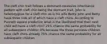 The cleft chin trait follows a dominant-recessive inheritance pattern with cleft chin being the dormant trait. John is heterozygous for a cleft chin as is his wife Betty. John and Betty have three kids all of which have a cleft chins. According to Punnett square prediction what is the likelihood that their next child will have a cleft chin? 25% chance the same probability for all subsequent children 0% because the three pervious children have cleft chins already 75% chance the same probability for all subsequent children
