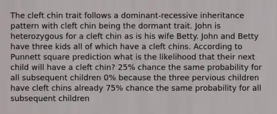 The cleft chin trait follows a dominant-recessive inheritance pattern with cleft chin being the dormant trait. John is heterozygous for a cleft chin as is his wife Betty. John and Betty have three kids all of which have a cleft chins. According to Punnett square prediction what is the likelihood that their next child will have a cleft chin? 25% chance the same probability for all subsequent children 0% because the three pervious children have cleft chins already 75% chance the same probability for all subsequent children