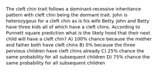 The cleft chin trait follows a dominant-recessive inheritance pattern with cleft chin being the dormant trait. John is heterozygous for a cleft chin as is his wife Betty. John and Betty have three kids all of which have a cleft chins. According to Punnett square prediction what is the likely hood that their next child will have a cleft chin? A) 100% chance because the mother and father both have cleft chins B) 0% because the three pervious children have cleft chins already C) 25% chance the same probability for all subsequent children D) 75% chance the same probability for all subsequent children