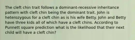 The cleft chin trait follows a dominant-recessive inheritance pattern with cleft chin being the dominant trait. John is heterozygous for a cleft chin as is his wife Betty. John and Betty have three kids all of which have a cleft chins. According to Punnett square prediction what is the likelihood that their next child will have a cleft chin?