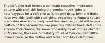 The cleft chin trait follows a dominant-recessive inheritance pattern with cleft chin being the dominant trait. John is heterozygous for a cleft chin as is his wife Betty. John and Betty have two kids, both with cleft chins. According to Punnett square prediction what is the likely hood that their next child will have a cleft chin? 0% because the two previous children have cleft chins already 25% chance, the same probability for all of their children 75% chance, the same probability for all of their children 100% chance because the mother and father both have cleft chins