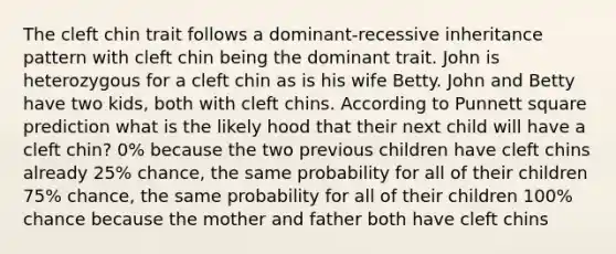 The cleft chin trait follows a dominant-recessive inheritance pattern with cleft chin being the dominant trait. John is heterozygous for a cleft chin as is his wife Betty. John and Betty have two kids, both with cleft chins. According to Punnett square prediction what is the likely hood that their next child will have a cleft chin? 0% because the two previous children have cleft chins already 25% chance, the same probability for all of their children 75% chance, the same probability for all of their children 100% chance because the mother and father both have cleft chins