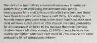 The cleft chin trait follows a dominant-recessive inheritance pattern with cleft chin being the dormant trait. John is heterozygous for a cleft chin as is his wife Betty. John and Betty have three kids all of which have a cleft chins. According to Punnett square prediction what is the likely hood that their next child will have a cleft chin? A) 25% chance the same probability for all subsequent children B) 0% because the three pervious children have cleft chins already C) 100% chance because the mother and father both have cleft chins D) 75% chance the same probability for all subsequent children