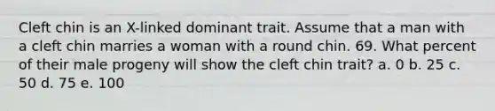 Cleft chin is an X-linked dominant trait. Assume that a man with a cleft chin marries a woman with a round chin. 69. What percent of their male progeny will show the cleft chin trait? a. 0 b. 25 c. 50 d. 75 e. 100