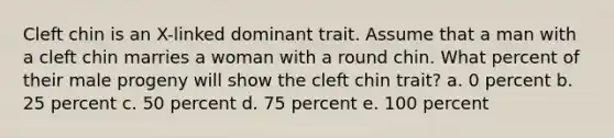 Cleft chin is an X-linked dominant trait. Assume that a man with a cleft chin marries a woman with a round chin. What percent of their male progeny will show the cleft chin trait? a. 0 percent b. 25 percent c. 50 percent d. 75 percent e. 100 percent