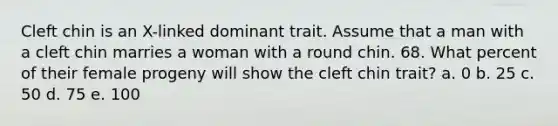 Cleft chin is an X-linked dominant trait. Assume that a man with a cleft chin marries a woman with a round chin. 68. What percent of their female progeny will show the cleft chin trait? a. 0 b. 25 c. 50 d. 75 e. 100