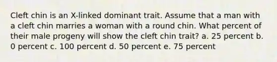 Cleft chin is an X-linked dominant trait. Assume that a man with a cleft chin marries a woman with a round chin. What percent of their male progeny will show the cleft chin trait? a. 25 percent b. 0 percent c. 100 percent d. 50 percent e. 75 percent