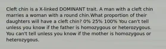 Cleft chin is a X-linked DOMINANT trait. A man with a cleft chin marries a woman with a round chin.What proportion of their daughters will have a cleft chin? 0% 25% 100% You can't tell unless you know if the father is homozygous or heterozygous. You can't tell unless you know if the mother is homozygous or heterozygous.