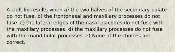 A cleft lip results when a) the two halves of the secondary palate do not fuse. b) the frontonasal and maxillary processes do not fuse. c) the lateral edges of the nasal placodes do not fuse with the maxillary processes. d) the maxillary processes do not fuse with the mandibular processes. e) None of the choices are correct.