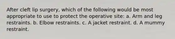 After cleft lip surgery, which of the following would be most appropriate to use to protect the operative site: a. Arm and leg restraints. b. Elbow restraints. c. A jacket restraint. d. A mummy restraint.