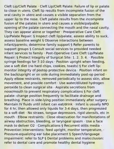 Cleft Lip/Cleft Palate · Cleft Lip/Cleft Palate: Failure of lip or palate to close in utero. Cleft lip results from incomplete fusion of the oral cavity in utero and causes a visible separation from the upper lip to the nose. Cleft palate results from the incomplete fusion of the palates in utero and causes a visible/palpable opening of the palate connecting the mouth and the nasal cavity. They can appear alone or together · Preoperative Care Cleft Lip/Palate Repair: § Inspect cleft lip/palate, assess ability to suck, assess baseline weight § Observe interactions between infant/parents; determine family support § Refer parents to support groups § Consult social services to provided needed infant services to family · Post-Operative Care Cleft Lip/Palate Repair: § Protect Integrity of Surgical Site: 1. 2. 3. 4. · Possible syringe feedings for 7-10 days · Position upright when feeding, use a soft diet (no hard chips, cookies, toasts) § For cleft lip: monitor integrity of postop protective device · Position infant on the back/upright or on side during immediately post-op period · Apply elbow restraints, removed periodically to assess skin, allow movement, and provide comfort · Use water/diluted hydrogen peroxide to clean surgical site · Aspirate secretions from nose/mouth to prevent respiratory complications § For cleft palate: change position frequently to facilitate drainage and breathing. Place in side-lying position immediately after surgery · Maintain IV fluids until infant can eat/drink · Infant is usually NPO for 4 hr, then allowed only liquids for 3-4 days, then progressed to a soft diet · No straws, tongue depressors, rigid utensils, etc in mouth · Elbow restraints · Close observation for manifestations of airway obstruction, bleeding, or laryngeal spasm · Use a face mask to deliver O2 · Complications § Recurrent otitis media · Prevention interventions: feed upright, monitor temperature, · Pressure-equalizing ear tube placement § Speech/language impairment: refer to SLP § Dental problems and malocclusion: refer to dental care and promote healthy dental hygiene