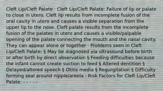 Cleft Lip/Cleft Palate · Cleft Lip/Cleft Palate: Failure of lip or palate to close in utero. Cleft lip results from incomplete fusion of the oral cavity in utero and causes a visible separation from the upper lip to the nose. Cleft palate results from the incomplete fusion of the palates in utero and causes a visible/palpable opening of the palate connecting the mouth and the nasal cavity. They can appear alone or together · Problems seen in Cleft Lip/Cleft Palate: § May be diagnosed via ultrasound before birth or after birth by direct observation § Feeding difficulties because the infant cannot create suction to feed § Altered dentition § Delayed/altered speech § Otitis media § Regurgitation § Difficulty forming seal around nipple/areola · Risk Factors for Cleft Lip/Cleft Palate: - - - - -