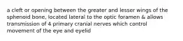 a cleft or opening between the greater and lesser wings of the sphenoid bone, located lateral to the optic foramen & allows transmission of 4 primary cranial nerves which control movement of the eye and eyelid