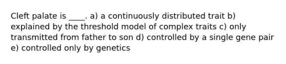 Cleft palate is ____. a) a continuously distributed trait b) explained by the threshold model of complex traits c) only transmitted from father to son d) controlled by a single gene pair e) controlled only by genetics