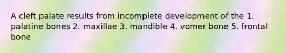 A cleft palate results from incomplete development of the 1. palatine bones 2. maxillae 3. mandible 4. vomer bone 5. frontal bone