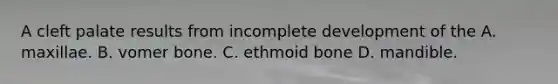 A cleft palate results from incomplete development of the A. maxillae. B. vomer bone. C. ethmoid bone D. mandible.