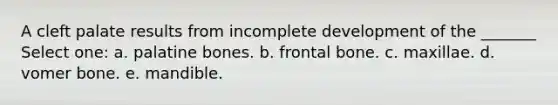 A cleft palate results from incomplete development of the _______ Select one: a. palatine bones. b. frontal bone. c. maxillae. d. vomer bone. e. mandible.