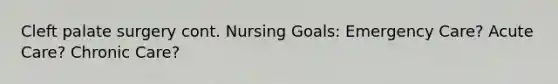 Cleft palate surgery cont. Nursing Goals: Emergency Care? Acute Care? Chronic Care?