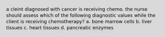 a cleint diagnosed with cancer is receiving chemo. the nurse should assess which of the following diagnostic values while the client is receiving chemotherapy? a. bone marrow cells b. liver tissues c. heart tissues d. pancreatic enzymes