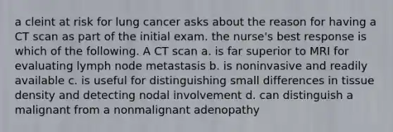 a cleint at risk for lung cancer asks about the reason for having a CT scan as part of the initial exam. the nurse's best response is which of the following. A CT scan a. is far superior to MRI for evaluating lymph node metastasis b. is noninvasive and readily available c. is useful for distinguishing small differences in tissue density and detecting nodal involvement d. can distinguish a malignant from a nonmalignant adenopathy