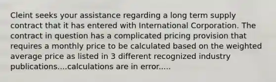 Cleint seeks your assistance regarding a long term supply contract that it has entered with International Corporation. The contract in question has a complicated pricing provision that requires a monthly price to be calculated based on the weighted average price as listed in 3 different recognized industry publications....calculations are in error.....