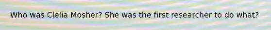 Who was Clelia Mosher? She was the first researcher to do what?
