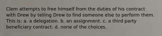 Clem attempts to free himself from the duties of his contract with Drew by telling Drew to find someone else to perform them. This is: a. a delegation. b. an assignment. c. a third party beneficiary contract. d. none of the choices.