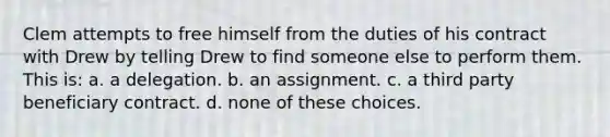 Clem attempts to free himself from the duties of his contract with Drew by telling Drew to find someone else to perform them. This is: a. a delegation. b. an assignment. c. a third party beneficiary contract. d. none of these choices.