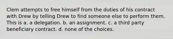 Clem attempts to free himself from the duties of his contract with Drew by telling Drew to find someone else to perform them. This is a. a delegation. b. an assignment. c. a third party beneficiary contract. d. none of the choices.