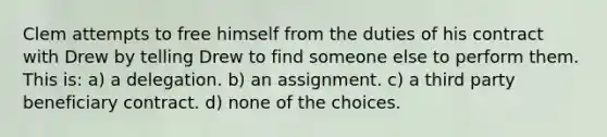 Clem attempts to free himself from the duties of his contract with Drew by telling Drew to find someone else to perform them. This is: a) a delegation. b) an assignment. c) a third party beneficiary contract. d) none of the choices.