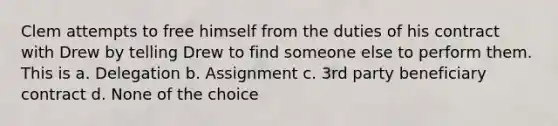 Clem attempts to free himself from the duties of his contract with Drew by telling Drew to find someone else to perform them. This is a. Delegation b. Assignment c. 3rd party beneficiary contract d. None of the choice