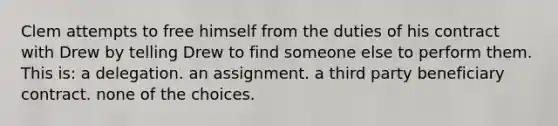 Clem attempts to free himself from the duties of his contract with Drew by telling Drew to find someone else to perform them. This is: a delegation. an assignment. a third party beneficiary contract. none of the choices.