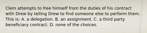 Clem attempts to free himself from the duties of his contract with Drew by telling Drew to find someone else to perform them. This is: A. a delegation. B. an assignment. C. a third party beneficiary contract. D. none of the choices.