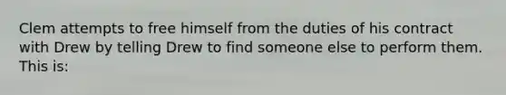 Clem attempts to free himself from the duties of his contract with Drew by telling Drew to find someone else to perform them. This is: