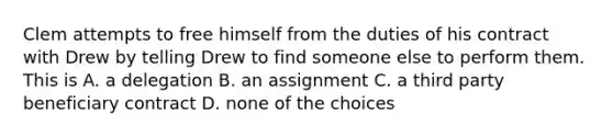 Clem attempts to free himself from the duties of his contract with Drew by telling Drew to find someone else to perform them. This is A. a delegation B. an assignment C. a third party beneficiary contract D. none of the choices