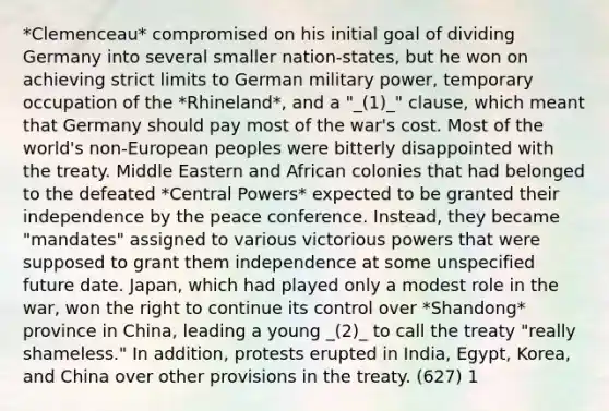 *Clemenceau* compromised on his initial goal of dividing Germany into several smaller nation-states, but he won on achieving strict limits to German military power, temporary occupation of the *Rhineland*, and a "_(1)_" clause, which meant that Germany should pay most of the war's cost. Most of the world's non-European peoples were bitterly disappointed with the treaty. Middle Eastern and African colonies that had belonged to the defeated *Central Powers* expected to be granted their independence by the peace conference. Instead, they became "mandates" assigned to various victorious powers that were supposed to grant them independence at some unspecified future date. Japan, which had played only a modest role in the war, won the right to continue its control over *Shandong* province in China, leading a young _(2)_ to call the treaty "really shameless." In addition, protests erupted in India, Egypt, Korea, and China over other provisions in the treaty. (627) 1