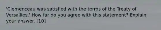 'Clemenceau was satisfied with the terms of the Treaty of Versailles.' How far do you agree with this statement? Explain your answer. [10]