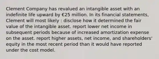 Clement Company has revalued an intangible asset with an indefinite life upward by €25 million. In its financial statements, Clement will most likely : disclose how it determined the fair value of the intangible asset. report lower net income in subsequent periods because of increased amortization expense on the asset. report higher assets, net income, and shareholders' equity in the most recent period than it would have reported under the cost model.