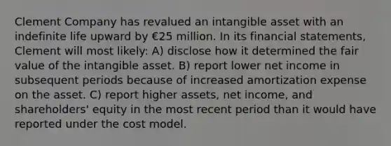 Clement Company has revalued an intangible asset with an indefinite life upward by €25 million. In its financial statements, Clement will most likely: A) disclose how it determined the fair value of the intangible asset. B) report lower net income in subsequent periods because of increased amortization expense on the asset. C) report higher assets, net income, and shareholders' equity in the most recent period than it would have reported under the cost model.