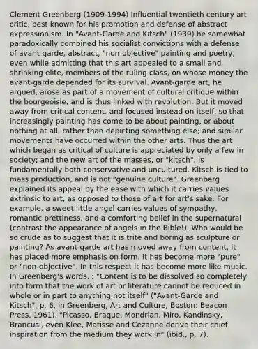 Clement Greenberg (1909-1994) Influential twentieth century art critic, best known for his promotion and defense of abstract expressionism. In "Avant-Garde and Kitsch" (1939) he somewhat paradoxically combined his socialist convictions with a defense of avant-garde, abstract, "non-objective" painting and poetry, even while admitting that this art appealed to a small and shrinking elite, members of the ruling class, on whose money the avant-garde depended for its survival. Avant-garde art, he argued, arose as part of a movement of cultural critique within the bourgeoisie, and is thus linked with revolution. But it moved away from critical content, and focused instead on itself, so that increasingly painting has come to be about painting, or about nothing at all, rather than depicting something else; and similar movements have occurred within the other arts. Thus the art which began as critical of culture is appreciated by only a few in society; and the new art of the masses, or "kitsch", is fundamentally both conservative and uncultured. Kitsch is tied to mass production, and is not "genuine culture". Greenberg explained its appeal by the ease with which it carries values extrinsic to art, as opposed to those of art for art's sake. For example, a sweet little angel carries values of sympathy, romantic prettiness, and a comforting belief in the supernatural (contrast the appearance of angels in the Bible!). Who would be so crude as to suggest that it is trite and boring as sculpture or painting? As avant-garde art has moved away from content, it has placed more emphasis on form. It has become more "pure" or "non-objective". In this respect it has become more like music. In Greenberg's words, : "Content is to be dissolved so completely into form that the work of art or literature cannot be reduced in whole or in part to anything not itself" ("Avant-Garde and Kitsch", p. 6, in Greenberg, Art and Culture, Boston: Beacon Press, 1961). "Picasso, Braque, Mondrian, Miro, Kandinsky, Brancusi, even Klee, Matisse and Cezanne derive their chief inspiration from the medium they work in" (ibid., p. 7).