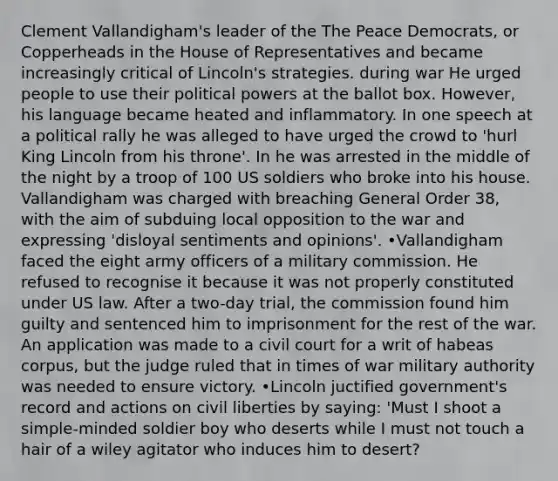 Clement Vallandigham's leader of the The Peace Democrats, or Copperheads in the House of Representatives and became increasingly critical of Lincoln's strategies. during war He urged people to use their political powers at the ballot box. However, his language became heated and inflammatory. In one speech at a political rally he was alleged to have urged the crowd to 'hurl King Lincoln from his throne'. In he was arrested in the middle of the night by a troop of 100 US soldiers who broke into his house. Vallandigham was charged with breaching General Order 38, with the aim of subduing local opposition to the war and expressing 'disloyal sentiments and opinions'. •Vallandigham faced the eight army officers of a military commission. He refused to recognise it because it was not properly constituted under US law. After a two-day trial, the commission found him guilty and sentenced him to imprisonment for the rest of the war. An application was made to a civil court for a writ of habeas corpus, but the judge ruled that in times of war military authority was needed to ensure victory. •Lincoln juctified government's record and actions on civil liberties by saying: 'Must I shoot a simple-minded soldier boy who deserts while I must not touch a hair of a wiley agitator who induces him to desert?