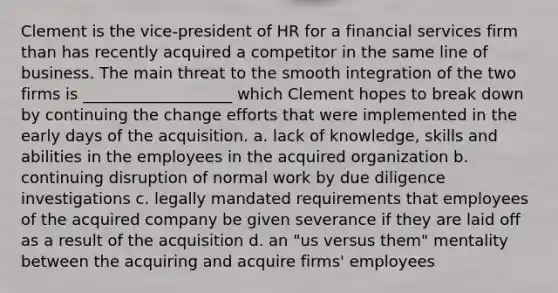 Clement is the vice-president of HR for a financial services firm than has recently acquired a competitor in the same line of business. The main threat to the smooth integration of the two firms is ___________________ which Clement hopes to break down by continuing the change efforts that were implemented in the early days of the acquisition. a. lack of knowledge, skills and abilities in the employees in the acquired organization b. continuing disruption of normal work by due diligence investigations c. legally mandated requirements that employees of the acquired company be given severance if they are laid off as a result of the acquisition d. an "us versus them" mentality between the acquiring and acquire firms' employees