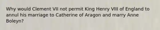 Why would Clement VII not permit King Henry VIII of England to annul his marriage to Catherine of Aragon and marry Anne Boleyn?